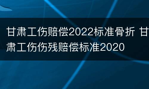 甘肃工伤赔偿2022标准骨折 甘肃工伤伤残赔偿标准2020