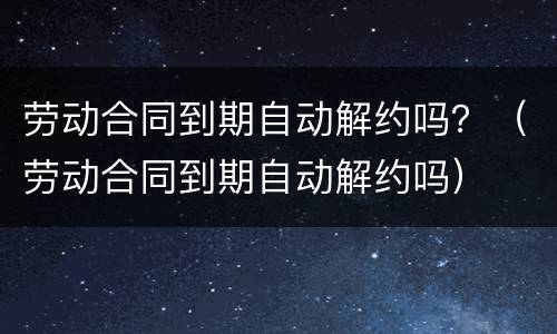 劳动合同到期自动解约吗？（劳动合同到期自动解约吗）