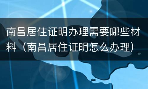 南昌居住证明办理需要哪些材料（南昌居住证明怎么办理）