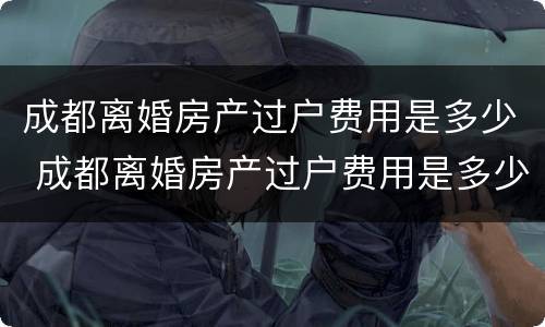 成都离婚房产过户费用是多少 成都离婚房产过户费用是多少啊