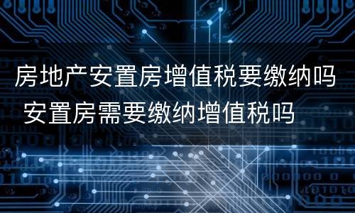 房地产安置房增值税要缴纳吗 安置房需要缴纳增值税吗