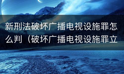 新刑法破坏广播电视设施罪怎么判（破坏广播电视设施罪立案标准）