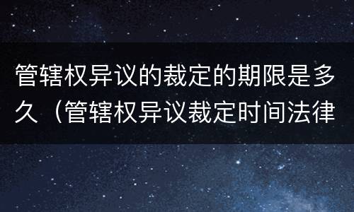 管辖权异议的裁定的期限是多久（管辖权异议裁定时间法律依据）
