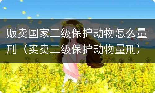 贩卖国家二级保护动物怎么量刑（买卖二级保护动物量刑）