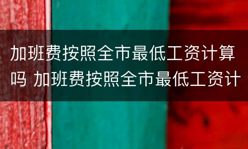 加班费按照全市最低工资计算吗 加班费按照全市最低工资计算吗合法吗