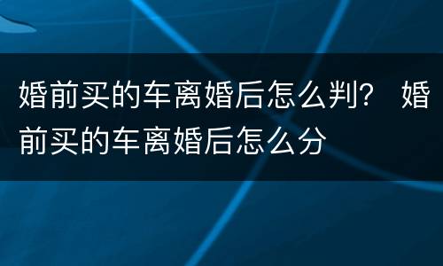 婚前买的车离婚后怎么判？ 婚前买的车离婚后怎么分