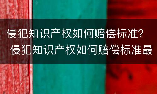 侵犯知识产权如何赔偿标准？ 侵犯知识产权如何赔偿标准最新