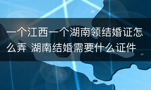 一个江西一个湖南领结婚证怎么弄 湖南结婚需要什么证件