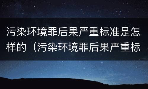 污染环境罪后果严重标准是怎样的（污染环境罪后果严重标准是怎样的处罚）