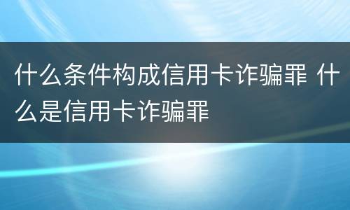 什么条件构成信用卡诈骗罪 什么是信用卡诈骗罪
