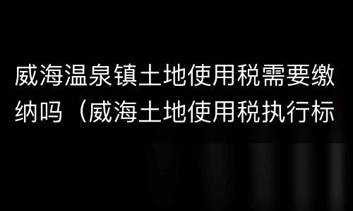 威海温泉镇土地使用税需要缴纳吗（威海土地使用税执行标准）