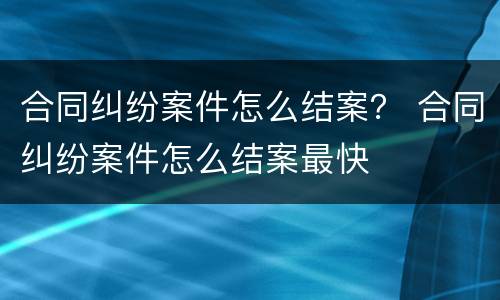 合同纠纷案件怎么结案？ 合同纠纷案件怎么结案最快
