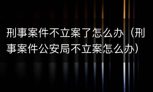 刑事案件不立案了怎么办（刑事案件公安局不立案怎么办）