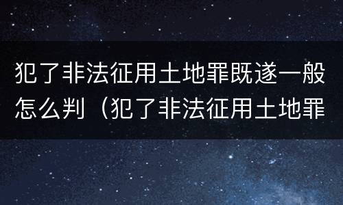 犯了非法征用土地罪既遂一般怎么判（犯了非法征用土地罪既遂一般怎么判）