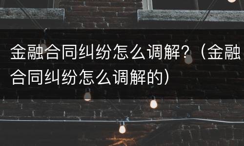 金融合同纠纷怎么调解?（金融合同纠纷怎么调解的）