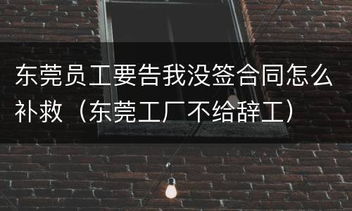 东莞员工要告我没签合同怎么补救（东莞工厂不给辞工）