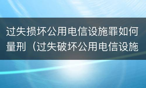 过失损坏公用电信设施罪如何量刑（过失破坏公用电信设施罪司法解释）