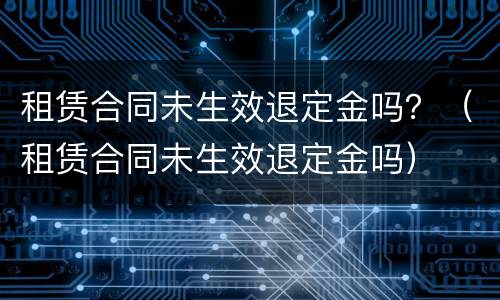 租赁合同未生效退定金吗？（租赁合同未生效退定金吗）