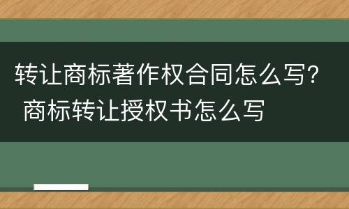 转让商标著作权合同怎么写？ 商标转让授权书怎么写