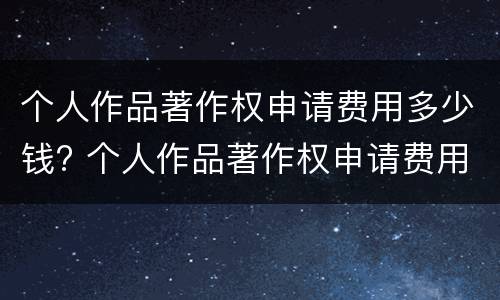 个人作品著作权申请费用多少钱? 个人作品著作权申请费用多少钱一个