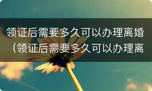 领证后需要多久可以办理离婚（领证后需要多久可以办理离婚登记）