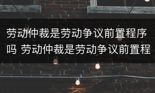 劳动仲裁是劳动争议前置程序吗 劳动仲裁是劳动争议前置程序吗为什么