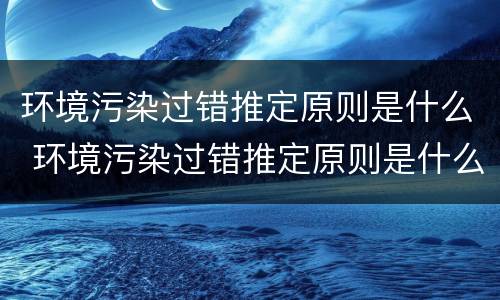 环境污染过错推定原则是什么 环境污染过错推定原则是什么内容