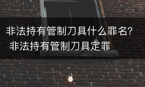 非法持有管制刀具什么罪名？ 非法持有管制刀具定罪