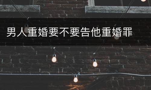 男人重婚要不要告他重婚罪
