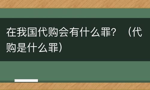 在我国代购会有什么罪？（代购是什么罪）