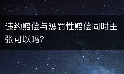 违约赔偿与惩罚性赔偿同时主张可以吗？