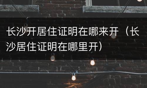 长沙开居住证明在哪来开（长沙居住证明在哪里开）