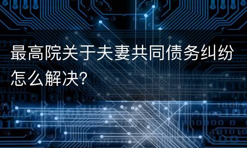 最高院关于夫妻共同债务纠纷怎么解决？