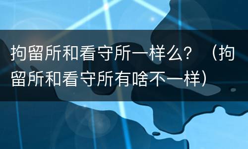 拘留所和看守所一样么？（拘留所和看守所有啥不一样）