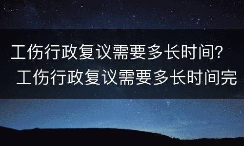 工伤行政复议需要多长时间？ 工伤行政复议需要多长时间完成