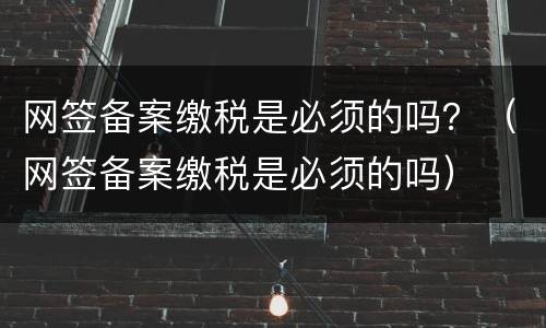 网签备案缴税是必须的吗？（网签备案缴税是必须的吗）