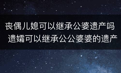 丧偶儿媳可以继承公婆遗产吗 遗孀可以继承公公婆婆的遗产吗