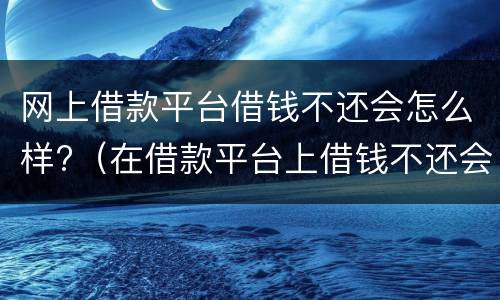 网上借款平台借钱不还会怎么样?（在借款平台上借钱不还会怎样）