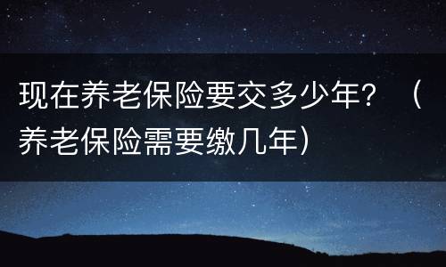 现在养老保险要交多少年？（养老保险需要缴几年）