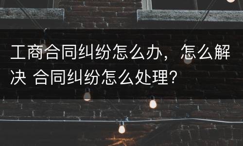 工商合同纠纷怎么办，怎么解决 合同纠纷怎么处理?