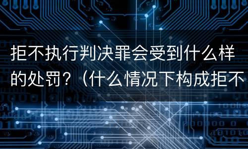 拒不执行判决罪会受到什么样的处罚?（什么情况下构成拒不执行判决罪）