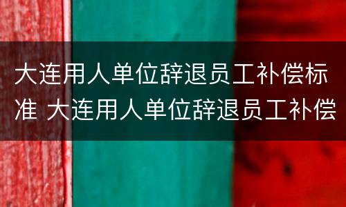 大连用人单位辞退员工补偿标准 大连用人单位辞退员工补偿标准最新