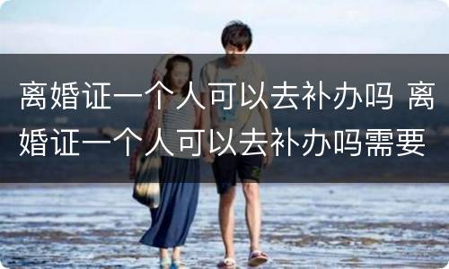 离婚证一个人可以去补办吗 离婚证一个人可以去补办吗需要多久