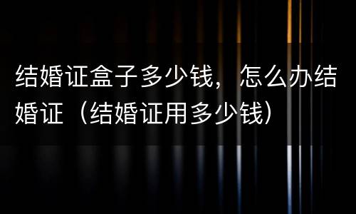 结婚证盒子多少钱，怎么办结婚证（结婚证用多少钱）