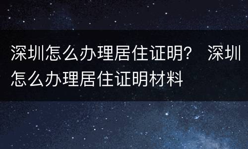 深圳怎么办理居住证明？ 深圳怎么办理居住证明材料