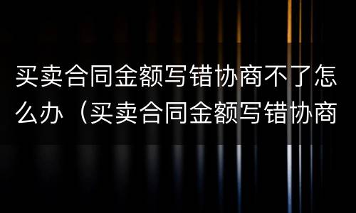 买卖合同金额写错协商不了怎么办（买卖合同金额写错协商不了怎么办呀）