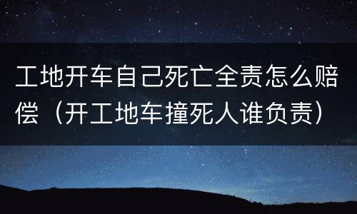 工地开车自己死亡全责怎么赔偿（开工地车撞死人谁负责）