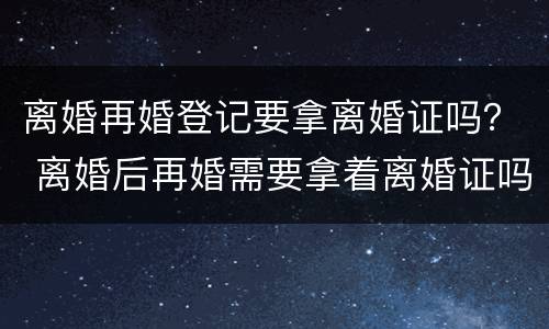 离婚再婚登记要拿离婚证吗？ 离婚后再婚需要拿着离婚证吗