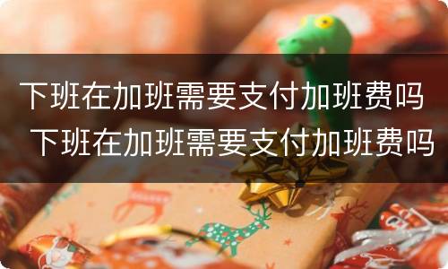 下班在加班需要支付加班费吗 下班在加班需要支付加班费吗英语