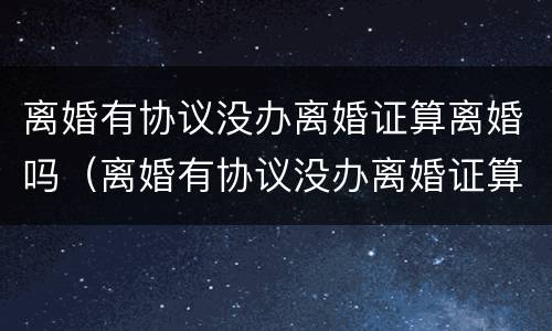 离婚有协议没办离婚证算离婚吗（离婚有协议没办离婚证算离婚吗怎么办）